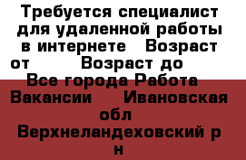 Требуется специалист для удаленной работы в интернете › Возраст от ­ 18 › Возраст до ­ 56 - Все города Работа » Вакансии   . Ивановская обл.,Верхнеландеховский р-н